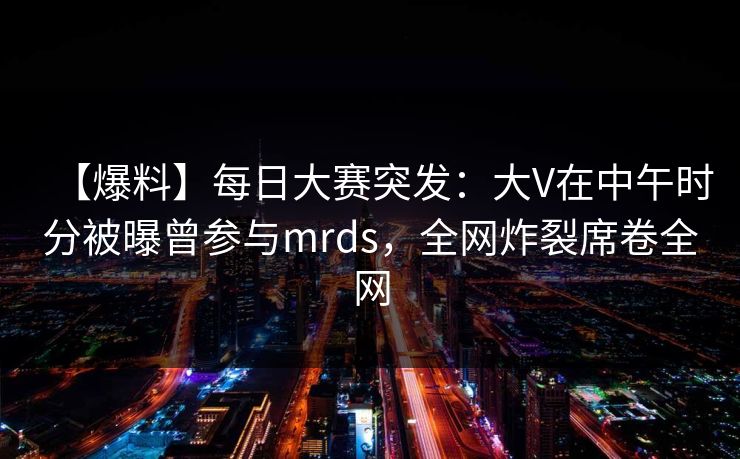 【爆料】每日大赛突发：大V在中午时分被曝曾参与mrds，全网炸裂席卷全网
