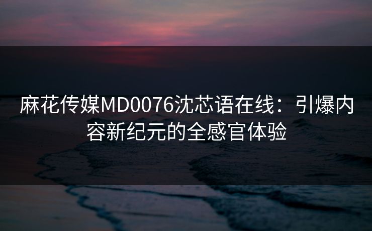 麻花传媒MD0076沈芯语在线：引爆内容新纪元的全感官体验