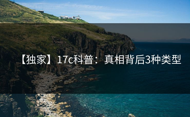 【独家】17c科普:真相背后3种类型 【独家】17c科普:真相背后3种类型