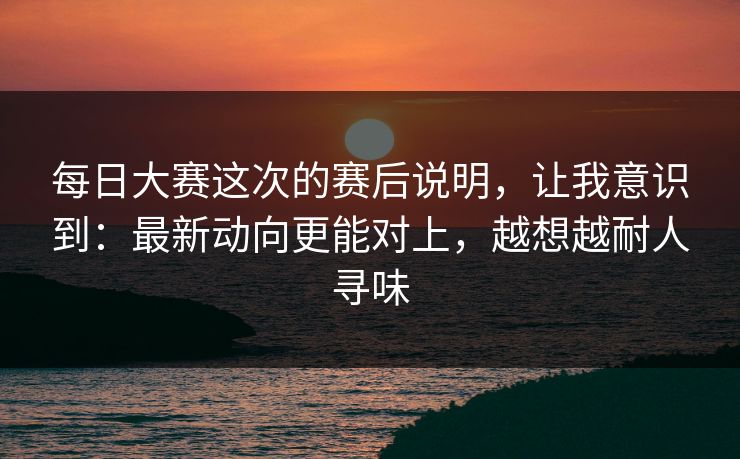 每日大赛这次的赛后说明，让我意识到：最新动向更能对上，越想越耐人寻味
