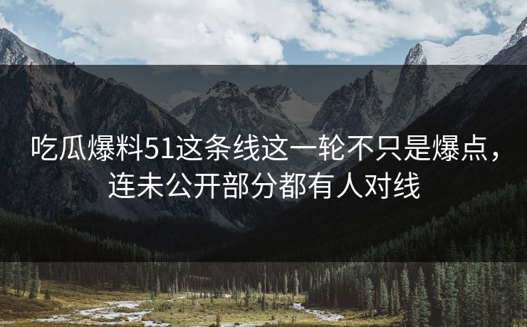 吃瓜爆料51这条线这一轮不只是爆点，连未公开部分都有人对线