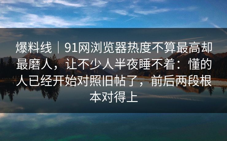 爆料线｜91网浏览器热度不算最高却最磨人，让不少人半夜睡不着：懂的人已经开始对照旧帖了，前后两段根本对得上