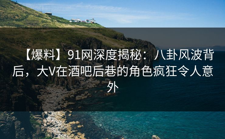 【爆料】91网深度揭秘：八卦风波背后，大V在酒吧后巷的角色疯狂令人意外